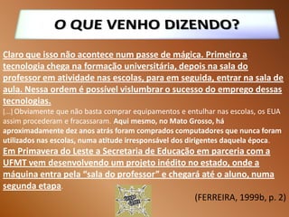 Claro que isso não acontece num passe de mágica. Primeiro a
tecnologia chega na formação universitária, depois na sala do
professor em atividade nas escolas, para em seguida, entrar na sala de
aula. Nessa ordem é possível vislumbrar o sucesso do emprego dessas
tecnologias.
[...] Obviamente que não basta comprar equipamentos e entulhar nas escolas, os EUA
assim procederam e fracassaram. Aqui mesmo, no Mato Grosso, há
aproximadamente dez anos atrás foram comprados computadores que nunca foram
utilizados nas escolas, numa atitude irresponsável dos dirigentes daquela época.
Em Primavera do Leste a Secretaria de Educação em parceria com a
UFMT vem desenvolvendo um projeto inédito no estado, onde a
máquina entra pela “sala do professor” e chegará até o aluno, numa
segunda etapa.
                                               (FERREIRA, 1999b, p. 2)
 