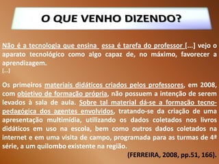 Não é a tecnologia que ensina essa é tarefa do professor [...] vejo o
aparato tecnológico como algo capaz de, no máximo, favorecer a
aprendizagem.
[...]

Os primeiros materiais didáticos criados pelos professores, em 2008,
com objetivo de formação própria, não possuem a intenção de serem
levados à sala de aula. Sobre tal material dá-se a formação tecno-
pedagógica dos agentes envolvidos, tratando-se da criação de uma
apresentação multimídia, utilizando os dados coletados nos livros
didáticos em uso na escola, bem como outros dados coletados na
internet e em uma visita de campo, programada para as turmas de 4ª
série, a um quilombo existente na região.
                                          (FERREIRA, 2008, pp.51, 166).
 