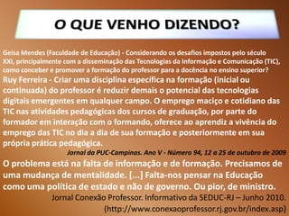 Geisa Mendes (Faculdade de Educação) - Considerando os desafios impostos pelo século
XXI, principalmente com a disseminação das Tecnologias da Informação e Comunicação (TIC),
como conceber e promover a formação do professor para a docência no ensino superior?
Ruy Ferreira - Criar uma disciplina específica na formação (inicial ou
continuada) do professor é reduzir demais o potencial das tecnologias
digitais emergentes em qualquer campo. O emprego maciço e cotidiano das
TIC nas atividades pedagógicas dos cursos de graduação, por parte do
formador em interação com o formando, oferece ao aprendiz a vivência do
emprego das TIC no dia a dia de sua formação e posteriormente em sua
própria prática pedagógica.
                    Jornal da PUC-Campinas. Ano V - Número 94, 12 a 25 de outubro de 2009
O problema está na falta de informação e de formação. Precisamos de
uma mudança de mentalidade. [...] Falta-nos pensar na Educação
como uma política de estado e não de governo. Ou pior, de ministro.
               Jornal Conexão Professor. Informativo da SEDUC-RJ – Junho 2010.
                             (http://www.conexaoprofessor.rj.gov.br/index.asp)
 