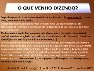 Os professores são a porta de entrada da inovação na escola, sem seduzi-lo para o
novo, nada mudará na prática. [...]
Desconheço cidade paulista ou mato-grossense que use todo o potencial das
tecnologias da informação e comunicação na totalidade de suas escolas e com seus
professores. [...]
Melhor ainda quando formos capazes de afirmar que a formação continuada do
profissional de educação faz parte de seu dia-a-dia e que ele domina o conhecimento
tecnológico necessário para até se auto-instruir. [...]
Tantas experiências bem ou má sucedidas poderiam ser aqui relatadas, entretanto o
tempo conspirou contra mim. No segundo dia de trabalho neste artigo tive um infarto
agudo do miocárdio (ataque cardíaco) e entre o dia 30 de Agosto e 17 de Setembro
estive internado na UTI da Santa Casa de Misericórdia de Rondonópolis e na UTI do
Hospital Geral Universitário, de Cuiabá, onde entre angioplastias e cateterismos,
escrevi este texto. Foi uma benção, ter algo para realizar e por conta disso preocupar-
me com a Vida e a Educação.

      Revista Vida & Educação. Ano III. Nº 27. Fortaleza/CE. Jan-Mar 2010
 