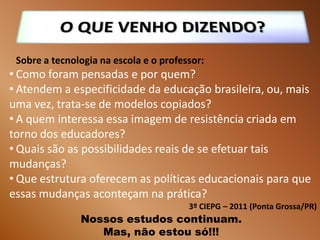 Sobre a tecnologia na escola e o professor:
• Como foram pensadas e por quem?
• Atendem a especificidade da educação brasileira, ou, mais
uma vez, trata-se de modelos copiados?
• A quem interessa essa imagem de resistência criada em
torno dos educadores?
• Quais são as possibilidades reais de se efetuar tais
mudanças?
• Que estrutura oferecem as políticas educacionais para que
essas mudanças aconteçam na prática?
                                        3º CIEPG – 2011 (Ponta Grossa/PR)
               Nossos estudos continuam.
                  Mas, não estou só!!!
 