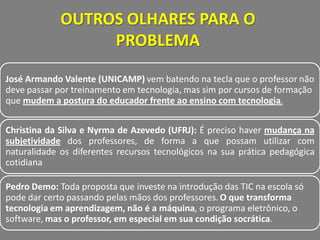 OUTROS OLHARES PARA O
                  PROBLEMA

José Armando Valente (UNICAMP) vem batendo na tecla que o professor não
deve passar por treinamento em tecnologia, mas sim por cursos de formação
que mudem a postura do educador frente ao ensino com tecnologia.


Christina da Silva e Nyrma de Azevedo (UFRJ): É preciso haver mudança na
subjetividade dos professores, de forma a que possam utilizar com
naturalidade os diferentes recursos tecnológicos na sua prática pedagógica
cotidiana

Pedro Demo: Toda proposta que investe na introdução das TIC na escola só
pode dar certo passando pelas mãos dos professores. O que transforma
tecnologia em aprendizagem, não é a máquina, o programa eletrônico, o
software, mas o professor, em especial em sua condição socrática.
 