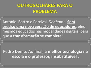 OUTROS OLHARES PARA O
            PROBLEMA

Antonio Battro e Percival Denham: “Será
preciso uma nova geração de educadores, eles
mesmos educados nas modalidades digitais, para
que a transformação se complete”.


Pedro Demo: Ao final, a melhor tecnologia na
    escola é o professor, insubstituível .
 
