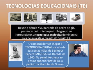 TECNOLOGIAS EDUCACIONAIS (TE)


     Desde o Século XVI, partindo da pedra de giz,
        passando pelo mimeógrafo chegando ao
   retroprojetor, a tecnologia analógica dominou na
         sala de aula até o meado do Século XX.
             O computador faz chegar a
          TECNOLOGIA DIGITAL na sala de
            aula pelas mãos de Seymour
          Papert (MIT/USA) na Década de
            1960. Na seguinte chega ao
            ensino superior brasileiro, a
           pedido da Marinha de Guerra.
 