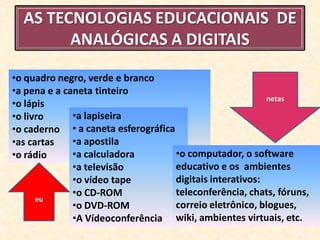 AS TECNOLOGIAS EDUCACIONAIS DE
        ANALÓGICAS A DIGITAIS

•o quadro negro, verde e branco
•a pena e a caneta tinteiro
                                                          netas
•o lápis
•o livro      •a lapiseira
•o caderno • a caneta esferográfica
•as cartas    •a apostila
•o rádio      •a calculadora        •o computador, o software
              •a televisão          educativo e os ambientes
              •o vídeo tape         digitais interativos:
              •o CD-ROM             teleconferência, chats, fóruns,
      eu
              •o DVD-ROM            correio eletrônico, blogues,
              •A Vídeoconferência wiki, ambientes virtuais, etc.
 