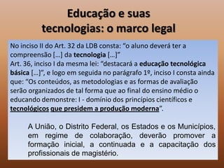 Educação e suas
          tecnologias: o marco legal
No inciso II do Art. 32 da LDB consta: “o aluno deverá ter a
compreensão […] da tecnologia […]”
Art. 36, inciso I da mesma lei: “destacará a educação tecnológica
básica […]”, e logo em seguida no parágrafo 1º, inciso I consta ainda
que: “Os conteúdos, as metodologias e as formas de avaliação
serão organizados de tal forma que ao final do ensino médio o
educando demonstre: I - domínio dos princípios científicos e
tecnológicos que presidem a produção moderna”.

      A União, o Distrito Federal, os Estados e os Municípios,
      em regime de colaboração, deverão promover a
      formação inicial, a continuada e a capacitação dos
      profissionais de magistério.
 