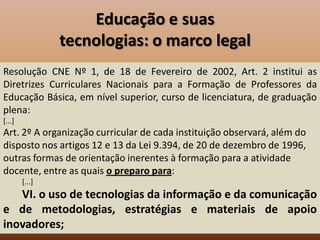 Educação e suas
                tecnologias: o marco legal
Resolução CNE Nº 1, de 18 de Fevereiro de 2002, Art. 2 institui as
Diretrizes Curriculares Nacionais para a Formação de Professores da
Educação Básica, em nível superior, curso de licenciatura, de graduação
plena:
[...]
Art. 2º A organização curricular de cada instituição observará, além do
disposto nos artigos 12 e 13 da Lei 9.394, de 20 de dezembro de 1996,
outras formas de orientação inerentes à formação para a atividade
docente, entre as quais o preparo para:
        [...]
   VI. o uso de tecnologias da informação e da comunicação
e de metodologias, estratégias e materiais de apoio
inovadores;
 