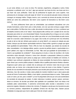 ou por seres alheios a um curso na área. Por exemplo, engenheiros, advogados e outros. Estes
encararam a profissão como “um bico”, algo que exerciam nas horas de ócio, nas horas sem ter o
que fazer nas suas profissões. Outro tipo de profissional foi aquele sem curso superior, mas
precisava de um emprego e seria até capaz de “entrar” em uma sala de aula pelo menos o tempo de
conseguir um emprego melhor. Chegou mesmo, com o aumento do número de escolas, de mais de
oitenta por cento dos professores não terem curso superior de licenciatura ou não terem curso
nenhum.
       Os bons professores foram para as universidades, que aceitavam educadores com uma
simples licenciatura, outros foram para a rede privada, uma vez que esta começou a pagar melhor
que a rede pública. Os filhos dos ricos, a elite, vão estudar na rede privada; com isso, o professor que
ali trabalha conserva certo ar de “status”. Essa pequena elite continua com o projeto de ter uma boa
educação para entrar em uma Universidade Federal. A escola pública fica a míngua e só com a velha
ideologia freiriana, com a esperança de que melhor que entrar em uma Universidade era pelo menos
saber ler e escrever, saber atravessar a rua, jogar o lixo na lata, ler o jornal que vem nos embrulhos
do pão (e daí se não tem dinheiro para assinar um jornal diário?); um avanço em relação aos pais
destas crianças que não tiveram oportunidade nenhuma. Passa então o governo a pregar que agora
havia igualdade de oportunidades. Tanto o filho do mais rico deputado, que estuda nas escolas de
altas mensalidades e de ideologia elitista, quanto a escola da periferia davam a oportunidade de o
jovem pleitear uma vaga na Universidade, ao final. “Mas será que igualdade de oportunidades é o
mesmo que igualdade de condições?”. Essa pergunta já circulou a mesa de reuniões e de muitos
seminários sobre educação. Inclusive o nosso bom educador e pesquisador Libâneo já a proferiu
muitas vezes. Engana-se quem pensa ou prega que o ensino privado só trabalha com números. A
verdade é que continuam preparando os líderes de nossa sociedade. Da mesma forma, engana-se
quem disser que o ensino público prepara o cidadão crítico e qualifica para exercer direitos e deveres.
Engana-se quem pensa que o estado não se preocupa com números muito mais do que a rede
privada, esta, ao menos, tem a desculpa de estar em busca de novos e ricos clientes. O governo
através de sua secretaria de educação pressiona suas escolas para que aprove seus alunos. A meta
silenciosa, mas não secreta e muitas vezes gritada de maneira implícita é que o aluno passe pela
escola de Ensino Fundamental e Médio o mais rápido o possível para baixar os custos. “Sabe quanto
custa um aluno, por ano, para o estado?”, já nos foi perguntado certa vez por uma sub-coordenadora
da secretaria de educação do estado. A ordem silenciosa é acelerar, aprovar, passar, promover,
elevar os números. As escolas que tentam aliar qualidade com quantidade, ficam mal vistas e mal
avaliadas pelas subsecretarias. A autonomia comemorada pelas escolas e educadores é uma
autonomia vigiada e falseada na leitura dos números. É elogiada a escola que cria mecanismos para
os números positivos, independente de qualidade. Embora isto não fique claro, “bastam poucas
chibatadas na carga para que o burro saiba que é hora de romper o passo”.
 