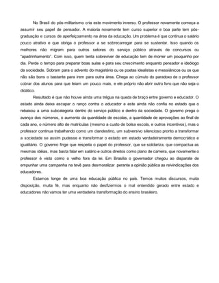 No Brasil do pós-militarismo cria este movimento inverso. O professor novamente começa a
assumir seu papel de pensador. A maioria novamente tem curso superior e boa parte tem pós-
graduação e cursos de aperfeiçoamento na área da educação. Um problema é que continua o salário
pouco atrativo e que obriga o professor a se sobrecarregar para se sustentar. Isso quando os
melhores não migram para outros setores do serviço público através de concursos ou
“apadrinhamento”. Com isso, quem tenta sobreviver de educação tem de morrer um pouquinho por
dia. Perde o tempo para preparar boas aulas e para seu crescimento enquanto pensador e ideólogo
da sociedade. Sobram para o advento do magistério ou os poetas idealistas e messiânicos ou os que
não são bons o bastante para irem para outra área. Chega ao cúmulo do paradoxo de o professor
cobrar dos alunos para que leiam um pouco mais, e ele próprio não abrir outro livro que não seja o
didático.
       Resultado é que não houve ainda uma trégua na queda de braço entre governo e educador. O
estado ainda deixa escapar o ranço contra o educador e este ainda não confia no estado que o
rebaixou a uma subcategoria dentro do serviço público e dentro da sociedade. O governo prega o
avanço dos números, o aumento da quantidade de escolas, a quantidade de aprovações ao final de
cada ano, o número alto de matrículas (mesmo a custo de bolsa escola, e outros incentivos), mas o
professor continua trabalhando como um clandestino, um subversivo silencioso pronto a transformar
a sociedade se assim pudesse e transformar o estado em estado verdadeiramente democrático e
igualitário. O governo finge que respeita o papel do professor, que se solidariza, que compactua as
mesmas idéias, mas basta falar em salário e outros direitos como plano de carreira, que novamente o
professor é visto como o velho fora da lei. Em Brasília o governador chegou ao disparate de
empunhar uma campanha na tevê para desmoralizar perante a opinião pública as reivindicações dos
educadores.
       Estamos longe de uma boa educação pública no país. Temos muitos discursos, muita
disposição, muita fé, mas enquanto não desfizermos o mal entendido gerado entre estado e
educadores não vamos ter uma verdadeira transformação do ensino brasileiro.
 