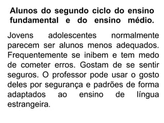 Alunos do segundo ciclo do ensino
fundamental e do ensino médio.
Jovens
adolescentes
normalmente
parecem ser alunos menos adequados.
Frequentemente se inibem e tem medo
de cometer erros. Gostam de se sentir
seguros. O professor pode usar o gosto
deles por segurança e padrões de forma
adaptados ao ensino de língua
estrangeira.

 