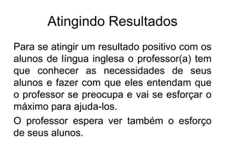 Atingindo Resultados
Para se atingir um resultado positivo com os
alunos de língua inglesa o professor(a) tem
que conhecer as necessidades de seus
alunos e fazer com que eles entendam que
o professor se preocupa e vai se esforçar o
máximo para ajuda-los.
O professor espera ver também o esforço
de seus alunos.

 