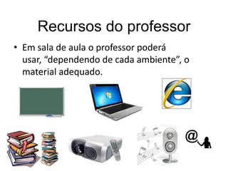 Recursos do professor
• Em sala de aula o professor poderá
usar, “dependendo de cada ambiente”, o
material adequado.

 
