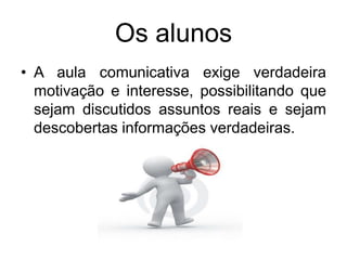 Os alunos
• A aula comunicativa exige verdadeira
motivação e interesse, possibilitando que
sejam discutidos assuntos reais e sejam
descobertas informações verdadeiras.

 