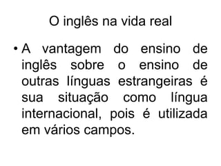 O inglês na vida real
• A vantagem do ensino de
inglês sobre o ensino de
outras línguas estrangeiras é
sua situação como língua
internacional, pois é utilizada
em vários campos.

 