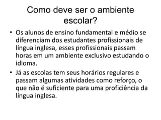 Como deve ser o ambiente
escolar?
• Os alunos de ensino fundamental e médio se
diferenciam dos estudantes profissionais de
língua inglesa, esses profissionais passam
horas em um ambiente exclusivo estudando o
idioma.
• Já as escolas tem seus horários regulares e
passam algumas atividades como reforço, o
que não é suficiente para uma proficiência da
língua inglesa.

 