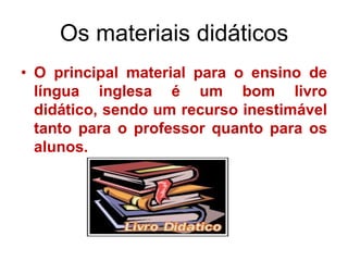 Os materiais didáticos
• O principal material para o ensino de
língua inglesa é um bom livro
didático, sendo um recurso inestimável
tanto para o professor quanto para os
alunos.

 
