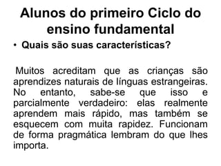 Alunos do primeiro Ciclo do
ensino fundamental
• Quais são suas características?
Muitos acreditam que as crianças são
aprendizes naturais de línguas estrangeiras.
No entanto, sabe-se que isso e
parcialmente verdadeiro: elas realmente
aprendem mais rápido, mas também se
esquecem com muita rapidez. Funcionam
de forma pragmática lembram do que lhes
importa.

 