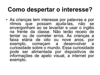 Como despertar o interesse?
• As crianças tem interesse por palavras e por
ritmos que possam ajuda-las, não se
envergonham ao se levantar e usar o inglês
na frente da classe. Não terão receio de
tentar ou de cometer erros. As crianças a
faixa etária de oito ou nove anos, por
exemplo, começam a desenvolver a
curiosidade sobre o mundo. Essa curiosidade
pode ser alimentada por dispositivos de
informações de apelo visual, a internet por
exemplo.

 