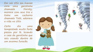 Em um sítio em Kansas
vivia uma garotinha
chamada Doroty,
morava com seus tios e
tinha um cachorro
chamado Totó, adorava
a vida no sítio.
Certo dia uma
tempestade muito forte
passou por lá, levando
a casa da garotinha que
saiu voando dentro de
um enorme furacão.
 