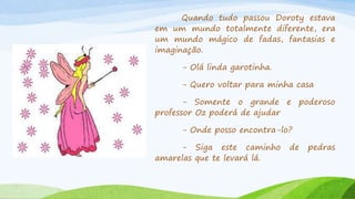 Quando tudo passou Doroty estava
em um mundo totalmente diferente, era
um mundo mágico de fadas, fantasias e
imaginação.
- Olá linda garotinha.
- Quero voltar para minha casa
- Somente o grande e poderoso
professor Oz poderá de ajudar
- Onde posso encontra-lo?
- Siga este caminho de pedras
amarelas que te levará lá.
 