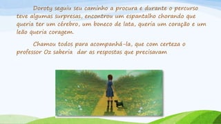 Doroty seguiu seu caminho a procura e durante o percurso
teve algumas surpresas, encontrou um espantalho chorando que
queria ter um cérebro, um boneco de lata, queria um coração e um
leão queria coragem.
Chamou todos para acompanhá-la, que com certeza o
professor Oz saberia dar as respostas que precisavam
 