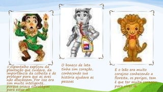 O espantalho explicou da
plantação que cuidava, da
importância da colheita e de
proteger para que as aves
não atacassem. Por isso era
sim muito inteligente,
porque criava estratégias
para estar ali.
O boneco de lata
tinha sim coração,
conhecendo sua
história ajudava as
pessoas
E o leão era muito
corajoso conhecendo a
floresta, os perigos, tem
é que ter muita coragem
para viver lá.
 