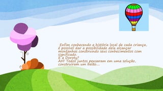 Enfim conhecendo a história local de cada criança,
é possível dar a possibilidade dela alcançar
montanhas construindo seus conhecimentos com
significado.
E a Doroty?
AH! Todos juntos pensaram em uma solução,
construíram um balão....
 