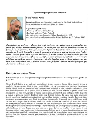 O professor pesquisador e reflexivo<br /> 1Nome: Antonio NóvoaFormação: Doutor em Educação e catedrático da Faculdade de Psicologia e Ciências da Educação da Universidade de Lisboa. Alguns livros publicados: - Vida de professores. Porto, Portugal. - Profissão professor. Porto, Portugal. - Os professores e sua formação. Lisboa, Dom Quixote, 1992. - As organizações escolares em análise. Lisboa, Publicações D. Quixote, 1992. <br />O paradigma do professor reflexivo, isto é, do professor que reflete sobre a sua prática, que pensa, que elabora em cima dessa prática, é o paradigma hoje em dia dominante na área de formação de professores. Por vezes é um paradigma um bocadinho retórico e eu, um pouco também, em jeito de brincadeira, mais de uma vez já disse que o que me importa mais é saber como é que os professores refletiam antes que os universitários tivessem decidido que eles deveriam ser professores reflexivos. Identificar essas práticas de reflexão – que sempre existiram na profissão docente, é impossível alguém imaginar uma profissão docente em que essas práticas reflexivas não existissem – tentar identificá-las e construir as condições para que elas possam se desenvolver .Entrevista com Antônio Nóvoa Salto: Professor, o que é ser professor hoje? Ser professor atualmente é mais complexo do que foi no passado? Nóvoa: É difícil dizer se ser professor, na atualidade, é mais complexo do que foi no passado, porque a profissão docente sempre foi de grande complexidade. Hoje, os professores têm que lidar não só com alguns saberes, como era no passado, mas também com a tecnologia e  com a complexidade social, o que não existia no passado. Isto é, quando todos os alunos vão para a escola, de todos os grupos sociais, dos mais pobres aos mais ricos, de todas as raças e todas as etnias, quando toda essa gente está dentro da escola e quando se consegue cumprir, de algum modo, esse desígnio histórico da escola para todos, ao mesmo tempo, também, a escola atinge uma enorme complexidade que não existia no passado. Hoje em dia é, certamente, mais complexo e mais difícil ser professor do que era há 50 anos, do que era há 60 anos ou há 70 anos. Esta complexidade acentua-se, ainda, pelo fato de a própria sociedade ter, por vezes, dificuldade em saber para que ela quer a escola. A escola foi um fator de produção de uma cidadania nacional, foi um fator de promoção social durante muito tempo e agora deixou de ser. E a própria sociedade tem, por vezes, dificuldade em ter uma clareza, uma coerência sobre quais devem ser os objetivos da escola. E essa incerteza, muitas vezes, transforma o professor num profissional que vive numa situação amargurada, que vive numa situação difícil e complicada pela complexidade do seu trabalho, que é maior do que no passado. Mas isso acontece, também, por essa incerteza de fins e de objetivos que existe hoje em dia na sociedade. Salto: Como o senhor entende a formação continuada de professores? Qual o papel da escola nessa formação? Nóvoa – Durante muito tempo, quando nós falávamos em formação de professores, falávamos essencialmente da formação inicial do professor. Essa era a referência principal: preparavam-se os professores que, depois, iam durante 30, 40 anos exercer essa profissão. Hoje em dia, é impensável imaginar esta situação. Isto é, a formação de professores é  algo, como eu costumo dizer, que se estabelece num continuum. Que começa nas escolas de formação inicial, que continua nos primeiros anos de exercício profissional. Os primeiros anos do professor – que, a meu ver, são absolutamente decisivos para o futuro de cada um dos professores e para a sua integração harmoniosa na profissão – continuam ao longo de toda a vida profissional, através de práticas de formação continuada. Estas práticas de formação continuada devem ter como pólo de referência as escolas. São as escolas e os professores organizados nas suas escolas que podem decidir quais são os melhores meios, os melhores métodos e as melhores formas de assegurar esta formação continuada. Com isto, eu não quero dizer que não seja muito importante o trabalho de especialistas, o trabalho de universitários nessa colaboração. Mas a lógica da formação continuada deve ser centrada nas escolas e deve estar centrada numa organização dos próprios professores. Salto: Que competências são necessárias para a prática do professor? Nóvoa – Provavelmente na literatura, nos textos, nas reflexões que têm sido feitas ao longo dos últimos anos, essa tem sido a pergunta mais freqüentemente posta e há uma imensa lista competências. Estou a me lembrar que ainda há 3 ou 4 dias estive a ver com um colega meu estrangeiro, justamente, uma lista de 10 competências  para uma profissão. Podíamos listar aqui um conjunto enorme de competências do ponto de vista da ação profissional dos professores. Resumindo, eu tenderia a valorizar duas competências: a primeira é uma competência de organização. Isto é, o professor não é, hoje em dia, um mero transmissor de conhecimento, mas também não é apenas uma pessoa que trabalha no interior de uma sala de aula. O professor é um organizador de aprendizagens, de aprendizagens via os novos meios informáticos, por via dessas novas realidades virtuais. Organizador do ponto de vista da organização da escola, do ponto de vista de uma organização mais ampla, que é a organização da turma ou da sala de aula. Há aqui, portanto, uma dimensão da organização das aprendizagens, do que eu designo, a organização do trabalho escolar e esta organização do trabalho escolar é mais do que o simples trabalho pedagógico, é mais do que o simples trabalho do ensino, é qualquer coisa que vai além destas dimensões, e estas competências de organização são absolutamente essenciais para um professor. Há um segundo nível de competências que, a meu ver, são muito importantes também, que são as competências relacionadas com a compreensão do conhecimento. Há uma velha brincadeira,  que é uma brincadeira que já tem quase um século, que parece que terá sido dita, inicialmente,  por Bernard Shaw, mas há controvérsias sobre isso, que dizia que: “quem sabe faz, quem não sabe ensina”. Hoje em dia esta brincadeira podia ser substituída por uma outra: “quem compreende o conhecimento”. Não basta deter o conhecimento para o saber transmitir a alguém, é preciso compreender o conhecimento, ser capaz de o reorganizar, ser capaz de o reelaborar e de transpô-lo em situação didática em sala de aula. Esta compreensão do conhecimento é, absolutamente, essencial nas competências práticas dos professores. Eu tenderia, portanto, a acentuar esses dois planos: o plano do professor como um organizador do trabalho escolar, nas suas diversas dimensões e o professor como alguém que compreende, que detém e compreende um determinado conhecimento e é capaz de o reelaborar no sentido da sua transposição didática, como agora se diz, no sentido da sua capacidade de ensinar a um grupo de alunos. Salto: O que é ser professor pesquisador e reflexivo? E, essas capacidades são inerentes à profissão do docente? Nóvoa – O paradigma do professor reflexivo, isto é, do professor que reflete sobre a sua prática, que pensa, que elabora em cima dessa prática é o paradigma hoje em dia dominante na área de formação de professores. Por vezes é um paradigma um bocadinho retórico e eu, um pouco também, em jeito de brincadeira, mais de uma vez já disse que o que me importa mais é saber como é que os professores refletiam antes que os universitários tivessem decidido que eles deveriam ser professores reflexivos. Identificar essas práticas de reflexão – que sempre existiram na profissão docente, é impossível alguém imaginar uma profissão docente em que essas práticas reflexivas não existissem – tentar identificá-las e construir as condições para que elas possam se desenvolver. Eu diria que elas não são inerentes à profissão docente, no sentido de serem naturais, mas que elas são inerentes, no sentido em que elas são essenciais para a profissão. E, portanto, tem que se criar um conjunto de condições, um conjunto de regras, um conjunto de lógicas de trabalho e, em particular, e eu insisto neste ponto, criar lógicas de trabalho coletivos dentro das escolas,  a partir das quais – através da reflexão, através da troca de experiências, através da partilha  –  seja possível dar origem a uma atitude reflexiva da parte dos professores. Eu disse e julgo que vale a pena insistir nesse ponto. A experiência é muito importante, mas a experiência de cada um só se transforma em conhecimento através desta análise sistemática das práticas. Uma análise que é análise individual, mas que é também coletiva, ou seja, feita  com os colegas, nas escolas e em situações de formação. Salto: E o professor pesquisador? Nóvoa – O professor pesquisador e o professor reflexivo, no fundo, correspondem a correntes diferentes para dizer a mesma coisa. São nomes distintos, maneiras diferentes dos teóricos da literatura pedagógica abordarem uma mesma realidade. A realidade é que o professor pesquisador é aquele que pesquisa ou que reflete sobre a sua prática. Portanto, aqui estamos dentro do paradigma do professor reflexivo. É evidente que podemos encontrar dezenas de textos para explicar a diferença entre esses conceitos, mas creio que, no fundo, no fundo, eles fazem parte de um mesmo movimento de preocupação com um professor que é um professor indagador, que é um professor que assume a sua própria realidade escolar como um objeto de pesquisa, como objeto de reflexão, com objeto de análise. Mas, insisto neste ponto, a experiência por si só não é formadora. John Dewey, pedagogo americano e sociólogo do princípio do século, dizia: “quando se afirma que o professor tem 10 anos de experiência, dá para dizer que ele tem 10 anos de experiência ou que ele tem um ano de experiência repetido 10 vezes”. E, na verdade, há muitas vezes esta idéia. Experiência, por si só, pode ser uma mera repetição, uma mera rotina, não é ela que é formadora. Formadora é a reflexão sobre essa experiência, ou a pesquisa sobre essa experiência. Salto: A sociedade espera muito dos professores. Espera que eles gerenciem o seu percurso profissional, tematizem a própria prática, além de exercer sua prática pedagógica em sala de aula. Qual a contrapartida que o sistema deve oferecer aos professores para que isso aconteça? Nóvoa – Certamente, nas entrelinhas da sua pergunta, há essa dimensão. Há hoje um excesso de missões dos professores, pede-se demais aos professores, pede-se demais as escolas. As escolas, talvez, resumindo numa frase (...), as escolas valem o que vale a sociedade. Não podemos imaginar escolas extraordinárias, espantosas, onde tudo funciona bem numa sociedade onde nada funciona. Acontece que, por uma espécie de um paradoxo, as coisas que não podemos assegurar que existam na sociedade, nós temos tendência a projetá-las para dentro da escola e a sobrecarregar os professores com um excesso de missões. Os pais não são autoritários, ou não conseguem assegurar a autoridade, pois se pede ainda mais autoridade para a escola. Os pais não conseguem assegurar a disciplina, pede-se ainda mais disciplina  a escola. Os pais não conseguem que os filhos leiam em casa, pede-se a escola que os filhos aprendam a ler. É legítimo eles pedirem sobre a escola, a escola está lá para cumprir uma determinada missão, mas não é legítimo que sejam uma espécie de vasos comunicantes ao contrário. Que cada vez que a sociedade tem menos capacidade para fazer certas coisas, mais sobem as exigências sobre a escola. E isto é um paradoxo absolutamente intolerável e tem criado  para os professores uma situação insustentável do ponto de vista profissional, submetendo-os a uma crítica pública, submetendo-os a uma violência simbólica nos jornais, na sociedade, etc. o que é absolutamente intolerável. Eu creio que os professores podem e devem exigir duas coisas absolutamente essenciais que são: ·          Uma, é calma e tranqüilidade para o exercício do seu trabalho, eles precisam estar num ambiente, eles precisam estar rodeados de um ambiente social, precisam estar rodeados de um ambiente comunitário que lhes permita essa calma e essa tranqüilidade para o seu trabalho. Quer dizer, não é possível trabalhar pedagogicamente no meio do ruído, no meio do barulho, no meio da crítica, no meio da insinuação. É absolutamente impossível esse tipo de trabalho. As pessoas têm que assegurar essa calma e essa tranqüilidade. ·          E, por outro lado, é essencial ter condições de dignidade profissional. E esta dignidade profissional passa certamente por questões materiais, por questões do salário, passa também por boas questões de formação, e passa por questões de boas carreiras profissionais. Quer dizer, não é possível imaginar que os professores tenham condições para responder a este aumento absolutamente imensurável de missões, de exigências no meio de uma crítica feroz, no meio de situações intoleráveis, de acusação aos professores e às escolas. Eu creio que há, para além dos aspectos sociais de que eu falei a pouco – e que são aspectos extremamente importantes, porque no passado os professores não tiveram, por exemplo, os professores nunca tiveram situações materiais e econômicas muito boas, mas tinham prestígio e uma dignidade social que, em grande parte completavam algumas dessas deficiências – para além desses aspectos sociais de que eu falei a pouco e que são essenciais para o  professor no novo milênio, neste milênio que estamos, eu creio que pensando internamente a profissão, há dois aspectos que me parecem essenciais. O primeiro é que os professores se organizem coletivamente – e esta organização coletiva não passa apenas, eu insisto bem, apenas pelas tradicionais práticas associativas e sindicais – passa também por novos modelos de organização, como comunidade profissional, como coletivo docente, dentro das escolas, por grupos disciplinares e conseguirem deste modo exercer um papel com profissão, que é mais ampla do que o papel que tem exercido até agora. As questões dos professorado enquanto coletivo parecem-me essenciais. Sem desvalorizar as questões sindicais tradicionais, ou associativas, creio que é preciso ir mais longe nesta organização coletiva do professorado. O segundo ponto – e que tem muito a ver também com formação de professores – passa pelo que eu designo como conhecimento profissional. Isto é, há certamente um conhecimento disciplinar que pertence aos cientistas, que pertence às pessoas da história, das ciências, etc., e que os professores devem de ter. Há certamente um conhecimento pedagógico que pertence, às vezes, aos pedagogos, às pessoas da área da educação que os professores devem de ter também. Mas, além disso há um conhecimento profissional que não é nem um conhecimento científico, nem um conhecimento pedagógico, que é um conhecimento feito na prática, que é um conhecimento feito na experiência, como dizia há pouco, e na reflexão sobre essa experiência. A valorização desse conhecimento profissional, a meu ver, é essencial para os professores neste novo milênio. Creio, portanto, que minha resposta passaria por estas duas questões: a organização como comunidade profissional e a organização e sistematização de um conhecimento profissional específico dos professores. Salto: O senhor diz em um texto que a sua intenção é olhar para o presente dos professores, identificando os sentidos atuais do trabalho educativo. Em relação ao Brasil o que o senhor vê: o que já avançou na formação dos professores brasileiros e o que ainda precisa avançar? Nóvoa – É muito difícil para mim e nem seria muito correto estar a tecer grandes considerações sobre a realidade brasileira. Primeiro porque é uma realidade que, apesar de eu cá ter vindo algumas vezes, que eu conheço ainda mal, infelizmente, espero vir a conhecer melhor e, por outro lado, porque não seria (...) da minha parte tecer grandes considerações sobre isso. No entanto, eu julgo poder dizer duas coisas. A primeira é que os debates que há no Brasil sobre formação de professores e sobre a escola são os mesmos debates que se tem um pouco por todo mundo. Quem circula, como eu circulo, dentro dos diversos países europeus, na América do Norte e outros lugares, percebe que estas questões, as questões que nos colocam no final das palestras, as perguntas que nos fazem são, regra geral, as mesmas de alguns países para os outros. Não há, portanto, uma grande especificidade dos fatos travados no Brasil em relação a outros países do mundo e, em particular, em relação a Portugal. Creio que houve, obviamente, avanços enormes na formação dos professores nos últimos anos, mas houve também grandes contradições. E a contradição principal que eu sinto é que se avançou muito do ponto de vista da análise teórica, se avançou muito do ponto de vista da reflexão, mas se avançou relativamente pouco das práticas da formação de professores, da criação e da consolidação de dispositivos novos e consistentes de formação de professores. E essa decalagem entre o discurso teórico e a prática concreta da formação de professores é preciso ultrapassá-la e ultrapassá-la rapidamente. Devo dizer, no entanto, também, que se os problemas são os mesmos, se as questões são as mesmas, se o nível de reflexão é o mesmo, eu creio que a comunidade científica brasileira está ao nível das comunidades científicas ou pedagógicas dos outros países do mundo. Se essas realidades são as mesmas é evidente que há um nível, que eu diria, um nível material, um nível de dificuldades materiais, de dificuldades materiais nas escolas, de dificuldades materiais relacionadas com os salários dos professores, de dificuldades materiais relacionadas com as condições das instituições de formação de professores que são, provavelmente, mais graves no Brasil do que em outros países que eu conheço. Terão aqui, evidentemente, problemas que têm a ver com as dificuldades históricas de desenvolvimento da escola no Brasil e das escolas de formação de professores e que, portanto, é importante enfrentá-los e enfrentá-los com coragem e enfrentá-los de forma não ingênua, mas também de forma não derrotista. Creio, por isso, que devemos perceber que no Brasil, como nos outros países, as perguntas são as mesmas, as nossas empolgações são as mesmas, mas é verdade que há aqui por vezes dificuldades que eu chamaria de ordem material, maiores do que as existem em outros países e que é absolutamente essencial que com a vossa capacidade de produzir ciência, com a vossa capacidade de fazer escola e com a vossa capacidade de acreditar como educadores possam ultrapassar essas dificuldades nos próximos anos. E esses são, sinceramente, os meus desejos e na medida que meu contributo, pequeno que ele seja, possa ser dado, podem, evidentemente, contar comigo para essa tarefa. (Entrevista concedida em 13 de setembro 2001)<br />