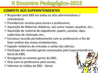 COMPETE AOS SUPERINTENDENTES
 Responder pela EBD em todos os atos administrativos /
eclesiásticos.
 Providenciar revistas para alunos e professores;
 Aquisição de Materiais didáticos, tais como mapas, quadros, etc.;
 Aquisição de material de expediente: papéis, canetas, lápis,
caderneta de chamada, etc.;
 Convocar reunião periodicamente com os professores a fim de
fazer análise das metas estabelecidas;
 Expedir relatórios de entradas e saídas das ofertas;
 Participar das reuniões gerais convocadas pela Superintendência
Geral da EBD;
 Divulgando os eventos gerias da EBD;
 Orar com os professores pela escola;
 Informar as mídias da EBD – Geral.
 