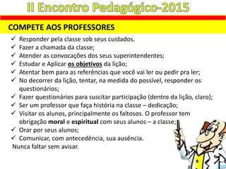 COMPETE AOS PROFESSORES
 Responder pela classe sob seus cuidados.
 Fazer a chamada da classe;
 Atender as convocações dos seus superintendentes;
 Estudar e Aplicar os objetivos da lição;
 Atentar bem para as referências que você vai ler ou pedir pra ler;
 No decorrer da lição, tentar, na medida do possível, responder os
questionários;
 Fazer questionários para suscitar participação (dentro da lição, claro);
 Ser um professor que faça história na classe – dedicação;
 Visitar os alunos, principalmente os faltosos. O professor tem
obrigação moral e espiritual com seus alunos – a classe;
 Orar por seus alunos;
 Comunicar, com antecedência, sua ausência.
Nunca faltar sem avisar.
 