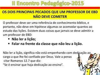 OS DOIS PRINCIPAIS PECADOS QUE UM PROFESSOR DE EBD
NÃO DEVE COMETER
O professor deve ser uma referência de conhecimento bíblico, e
portanto, não deve em hipótese algumas se acomodar quantos ao
estudo das lições. Existem duas coisas que jamais se deve admitir a
um professor de EBD:
 Não ler a lição;
 Falar na frente da classe que não leu a lição.
Não ler a lição, significa não está empenhando com dedicação ao
cargo a que lhe foi confiado por Deus. Vale a penas
citar Romanos 12.7 que diz:
“Se é ensinar que haja dedicação ao ensino”.
 