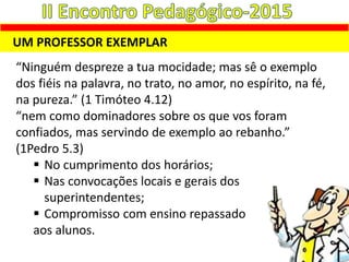 UM PROFESSOR EXEMPLAR
“Ninguém despreze a tua mocidade; mas sê o exemplo
dos fiéis na palavra, no trato, no amor, no espírito, na fé,
na pureza.” (1 Timóteo 4.12)
“nem como dominadores sobre os que vos foram
confiados, mas servindo de exemplo ao rebanho.”
(1Pedro 5.3)
 No cumprimento dos horários;
 Nas convocações locais e gerais dos
superintendentes;
 Compromisso com ensino repassado
aos alunos.
 