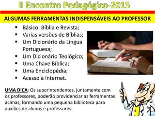 ALGUMAS FERRAMENTAS INDISPENSÁVEIS AO PROFESSOR
 Básico: Bíblia e Revista;
 Varias versões de Bíblias;
 Um Dicionário da Língua
Portuguesa;
 Um Dicionário Teológico;
 Uma Chave Bíblica;
 Uma Enciclopédia;
 Acesso à Internet.
UMA DICA: Os superintendentes, juntamente com
os professores, poderão providenciar as ferramentas
acimas, formando uma pequena biblioteca para
auxílios de alunos e professores
 