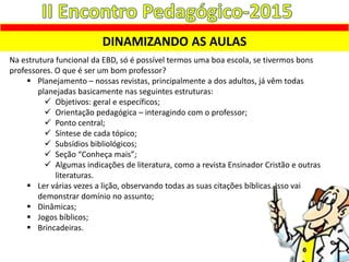 DINAMIZANDO AS AULAS
Na estrutura funcional da EBD, só é possível termos uma boa escola, se tivermos bons
professores. O que é ser um bom professor?
 Planejamento – nossas revistas, principalmente a dos adultos, já vêm todas
planejadas basicamente nas seguintes estruturas:
 Objetivos: geral e específicos;
 Orientação pedagógica – interagindo com o professor;
 Ponto central;
 Síntese de cada tópico;
 Subsídios bibliológicos;
 Seção “Conheça mais”;
 Algumas indicações de literatura, como a revista Ensinador Cristão e outras
literaturas.
 Ler várias vezes a lição, observando todas as suas citações bíblicas. Isso vai
demonstrar domínio no assunto;
 Dinâmicas;
 Jogos bíblicos;
 Brincadeiras.
 