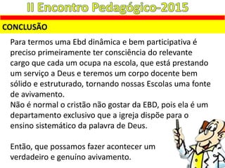 CONCLUSÃO
Para termos uma Ebd dinâmica e bem participativa é
preciso primeiramente ter consciência do relevante
cargo que cada um ocupa na escola, que está prestando
um serviço a Deus e teremos um corpo docente bem
sólido e estruturado, tornando nossas Escolas uma fonte
de avivamento.
Não é normal o cristão não gostar da EBD, pois ela é um
departamento exclusivo que a igreja dispõe para o
ensino sistemático da palavra de Deus.
Então, que possamos fazer acontecer um
verdadeiro e genuíno avivamento.
 