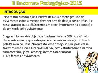 Não temos dúvidas que a Palavra de Deus é fonte genuína de
avivamento e que a mesma deve ser alvo de desejo dos cristãos. E é
nesse aspecto que a EBD exerce um papel importante na promoção
de um verdadeiro avivamento
Surge então, um dos objetivos fundamentais da EBD no estímulo
desse avivamento, que é despertar no crente um desejo profundo
pela Palavra de Deus. No entanto, esse desejo só será possível se
tivermos uma Escola Bíblica ATRATIVA, bem estruturada e dinâmica,
caso contrário, jamais conseguiremos tornar nossas
EBD’s fontes de avivamento.
INTRODUÇÃO
 