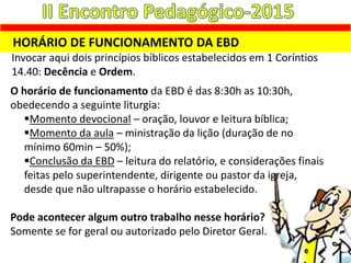 HORÁRIO DE FUNCIONAMENTO DA EBD
Invocar aqui dois princípios bíblicos estabelecidos em 1 Coríntios
14.40: Decência e Ordem.
O horário de funcionamento da EBD é das 8:30h as 10:30h,
obedecendo a seguinte liturgia:
Momento devocional – oração, louvor e leitura bíblica;
Momento da aula – ministração da lição (duração de no
mínimo 60min – 50%);
Conclusão da EBD – leitura do relatório, e considerações finais
feitas pelo superintendente, dirigente ou pastor da igreja,
desde que não ultrapasse o horário estabelecido.
Pode acontecer algum outro trabalho nesse horário?
Somente se for geral ou autorizado pelo Diretor Geral.
 