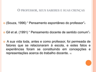  Crenças, valores, expectativas, perspectivas, teorias implícitas e atitudes; outras vezes, para o mesmo autor, o professor reflete, emite juízos, crenças, atitudes (GARCIA, 1987). 