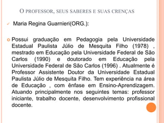 O professor, seus saberes e suas crençasMaria Regina Guarnieri(ORG.):Possui graduação em Pedagogia pela Universidade Estadual Paulista Júlio de Mesquita Filho (1978) , mestrado em Educação pela Universidade Federal de São Carlos (1990) e doutorado em Educação pela Universidade Federal de São Carlos (1996) . Atualmente é Professor Assistente Doutor da Universidade Estadual Paulista Júlio de Mesquita Filho. Tem experiência na área de Educação , com ênfase em Ensino-Aprendizagem. Atuando principalmente nos seguintes temas: professor iniciante, trabalho docente, desenvolvimento profissional docente. 