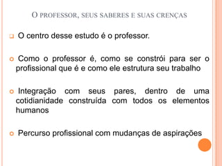 O professor, seus saberes e suas crenças O centro desse estudo é o professor. Como o professor é, como se constrói para ser o profissional que é e como ele estrutura seu trabalho Integração com seus pares, dentro de uma cotidianidade construída com todos os elementos humanos Percurso profissional com mudanças de aspirações