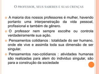 O professor, seus saberes e suas crenças A maioria dos nossos professores é mulher, havendo portanto uma interpenetração da vida pessoal, profissional e também de gênero. O professor nem sempre escolhe ou controla verdadeiramente sua ação. Pensamentos cotidianos : totalidade do ser humano, onde ele vive e assimila toda sua dimensão de ser singular. Pensamentos nao-cotidianos : atividades humanas são realizadas para alem do individuo singular, são para a construção da sociedade