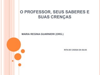 O PROFESSOR, SEUS SABERES E SUAS CRENÇAS MARIA REGINA GUARNIERI (ORG.)  RITA DE CASSIA DA SILVA 