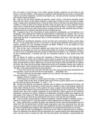 tem um campo no qual há trigo e joio. Desta maneira simples, podemos ver que todos os que levam o nome de “cristãos”, ainda quando se qualificam pelo simples fato de crerem no nascimento virginal, no sacrifício expiatório, no batismo do Espírito, etc., não são somente nascidos da Palavra, nem cristãos cheios do Espírito. 
54 Hoje em dia nós temos cristãos de segunda, quarta, quinta, e até décima geração; porém Deus não tem netos, só tem filhos. Portanto, a igreja hoje é cristã na carne, tal como foi Israel, porém a igreja que é verdadeiramente o Corpo de Jesus Cristo é somente uma parte dessa enorme multidão, e como os sete mil do tempo de Elias, estes de agora são um povo espiritual. Porém assim como o Israel de então pretendia falar como instrumento de Deus, e adorar-lhe e regular a ordem do culto em seu dia, pela mesma forma, a igreja nominal de hoje, pretende falar por Deus, pretende adorar-lhe e regular a adoração tal como é sabido por nós. 
55 A igreja de hoje é rica. Ela possui um vasto caudal em propriedades, em mercadorias e em obrigações. Seus pastores têm fundos de aposentadorias sustentados por milhões. Ela é rica em bens terrenos, porém ela tem sido ferida tremendamente pela pobreza espiritual. Ela está tão distanciada de Deus no espiritual que Deus a chama miserável, cega, nua, e ela não sabe. Que triste condição! 
56 Mesmo em semelhante apostasia, ela diz que fala como instrumento de Deus; porém Deus lhe diz: “Tu não podes falar por mim, tu és morna. Tu já não podes defender minha justiça mesmo quando reclamas crer nas verdades principais da Bíblia. Portanto, tu já não podes ser meu instrumento; tenho te vomitado de minha boca.” 
57 Não só isto, mas o movimento religioso que temos hoje é tão terrível que Jesus tem sido forçado a sair da igreja, pois a luz e as trevas jamais podem se misturar. Os protestantes voltarão a se unirem com os Católicos Romanos através do Movimento Ecumênico. Já o Patriarca e o Papa se têm confraternizado. A América tem tido um Presidente Católico, e sem dúvida outros lhe seguirão. 
58 Os líderes de ambos os grupos têm repudiado a Palavra de Deus e têm fabricado seus próprios dogmas e credos como substituto, assim sendo as pessoas já não vivem da Palavra de Deus. Com tudo isto e mesmo negando a Infalivel Palavra de Deus, esta mesma gente se atreve a dizer que eles falam por Deus. Alguns vão um pouco mais longe ao dizer que eles são os vigários de Cristo. Isto é sem dúvida anticristo. Desta forma Cristo se vê obrigado a deixar que a igreja se vá à bancarrota. Porém enquanto Ele sai da igreja, Ele tem algumas palavras que dizer aos seus: “Sai dela, e não sejais participantes de seus pecados.” 
“E ouví outra voz do céu, que dizia: Sai dela, povo meu, para que não sejas participantes dos seus pecados, e para que não incorras nas suas pragas.” Apocalipse 18:4. 
“Por isso, retirai-vos do meio deles, separei-vos, diz o Senhor; não toqueis em coisas impuras; e eu vos receberei.” II Coríntios 6: 17. 
Rejeitar a Palavra, é rejeitar a Cristo. 
“No Princípio era o Verbo, e o Verbo estava com Deus, e o Verbo era Deus. 
E aquele Verbo se fêz carne, e habitou entre nós [é vimos sua glória, glória como do unigênito do Pai], cheio de graça e de verdade.” S. João 1: 1,14. 
59 Quando Eva permitiu que Satanás mudasse uma só palavra ao mandamento de Deus, ela abriu a porta à torrente de pecado e miséria que tem inundado a toda a humanidade através de todos estes milhares de anos. A última palavra de Jesus à igreja é esta admoestação: “Não tires nem acrescentes à Palavra, deixe-a tal como está, e deixa-te levar por ela.” Porém a igreja não tem querido ouvir. Ela a tem mudado, ajustando-a a seus caprichos. Agora mesmo há um comitê de estudantes compostos de Judeus, Católicos e Protestantes revisando a Bíblia para adaptá-la aos três grupos. Com razão o Dr. Billy Graham disse que se o Espírito deixasse a igreja, ela seguiria fazendo noventa por cento do que está fazendo sem dar-se conta que Ele a tem deixado. 
60 E isso é correto, porque quando a Palavra é rejeitada, o Espírito também é rejeitado, porque a Palavra e o Espírito são um. Você não pode ter a Deus separado de sua Palavra; é impossível. 
61 Agora, sendo esta a condição da igreja, que classe de homem será esse Mensageiro que virá nesta era? Ele não pertencerá a nenhum grupo organizado. Isso seria impossível uma vez que todas as organizações se unirão havendo sido despojadas de Deus completamente. Ele não será de nenhum reputável grupo religioso. Ele aparecerá só, sua posição será por Deus e com Deus. 
62 Seu modo de vida, sua linguagem e sua forma de ser, tanto no espiritual como no material, serão mui diferentes aos demais. Ele não aparentará ser a pessoa própria para desempenhar este labor, tal como creram a respeito de João. Ele não será popular. Na realidade, a popularidade que  