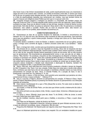 eles foram ricos e não tinham necessidade de nada, porém espiritualmente eram uns miseráveis e cegos tal como é em nossos dias; contudo, um profeta se levantou entre eles. E sendo que nosso dia há de ser um padrão exato daquele período, nós não somente olharemos o aumento do pecado e a falta de espiritualidade daqueles que reclamavam ser cristãos, mas que também temos de inquirir e buscar com diligência esse Profeta que tem que vir e que por certo virá. 
70 Enquanto Enoque pregava e fustigava ao pecado e a iniquidade, ele também pregou da Segunda Vinda de Cristo. O mundo daquele então estava pronto para ser destruído. Assim também sucederá mui logo. Essa era do dilúvio é então um tipo de hoje, quando a Vinda do Senhor se tem aproximado. Nos dias de Noé, os justos se salvaram. Deus assim o fêz. Os perversos e incrédulos pereceram. Isso voltará a suceder. Porém não vá você se esquecer disto: eles tiveram um mensageiro, quem foi um profeta, assim também nós teremos um. 
COMO FOI NOS DIAS DE LÓ 
71 Examinemos os dias de Ló quando Sodoma foi destruída. A história a encontramos em Gênesis 18 e 19. Aqui de novo não devemos olhar somente ao lado dos perversos, mas examinar que é que nos pertence, e qual é nossa porção. Quando o inimigo vem como um rio, Deus levanta bandeira de vitória. 
“E temerão desde o ocidente o nome do Senhor, e desde o nascimento do sol sua glória: porque vindo o inimigo como corrente de águas, o Senhor arvorará contra ele a sua bandeira.” Isaías 59:19 
72 Bem, o inimigo tem vindo, convém pois que levantemos esse estandarte de vitória. 
73 Nos tempos de Ló, quando a taça de iniquidade se encheu, Deus não se esqueceu de seus eleitos. Eles receberam especial atenção. Qual foi esse cuidado? Deus mesmo apareceu a Abraão. Ali no calor do dia, enquanto Abraão estava assentado à porta de sua tenda, ele viu três homens que se aproximavam. Ele levantando-se apressadamente correu e caiu aos pés de um deles e clamou: “Meu Senhor.” Ao anoitecer, enquanto os dois mensageiros se dirigiram a Sodoma, Deus começou a conversar com Abraão. Deus deu a Abraão [profeta de Deus] a revelação da destruição de Sodoma. Em Gênesis 18: 17, Deus disse: “Encobrirei eu a Abraão o que vou fazer?” Não, Ele não podia fazê-lo porque Deus revela a seus servos os profetas as coisas que se propõe fazer. E enquanto estava revelando a Abraão tudo relacionado à destruição de Sodoma, também lhe revelou a chegada do filho, o qual Abraão tanto anelava. 
74 Agora, note isso. Aqui está Deus em carne humana revelando a Abraão o tempo da chegada do filho. Enquanto o faz, Sara rí em seu coração. Então Deus de costa para a tenda onde estava Sara, conheceu que esta havia rido em seu coração e manifesta a Abraão mesmo os mais íntimos pensamentos do coração de Sara. Deus, O Grande Profeta, lê o coração de Sara. E isto é exatamente o que deve ser. Em Hebreus 4: 14, diz: 
“Tendo, pois, a Jesus, o Filho de Deus, como grande sumo sacerdote que penetrou ao céus, conservemos firmes a nossa confissão.” Hebreus 4:14. 
75 Isso é o que faz a Palavra; discerne os pensamentos do coração. A Palavra é Deus. Assim sendo a Palavra Manifesta [Deus] na presença de Abraão discerne os pensamentos e as intenções daqueles ali presentes. 
76 Esta mesma manifestação foi a que o Filho [Deus] fêz na terra. Por este sinal os eleitos lhe reconheceram como o Messias. 
“Era André, o irmão de Simão Pedro, um dos dois que tinham ouvido o testemunho de João e seguido a Jesus. 
Ele achou primeiro ao seu próprio irmão, Simão, a quem disse: Achamos o Messias [que quer dizer Cristo]. 
E o levou a Jesus. Olhando Jesus para ele, disse: Tu és Simão, o filho de Jonas; tu serás chamado Cefas [que quer dizer Pedro]. 
No dia imediato, resolveu Jesus partir para a Galiléia, e encontrou a Filipe, a quem disse: Segue-me. 
Ora Filipe era de Betsaida, cidade de André e de Pedro. 
Felipe encontrou a Natanael e disse-lhe: Achamos aquele de quem Moisés escreveu na lei, e a quem se referiram os profetas, Jesus, o Nazareno, filho de José. 
Perguntou-lhe Natanael: De Nazaré pode sair alguma coisa boa? Respondeu-lhe Filipe: Vem e vê. 
Jesus viu Natanael aproximar-se e disse a seu respeito: Eis um verdadeiro israelita em quem  