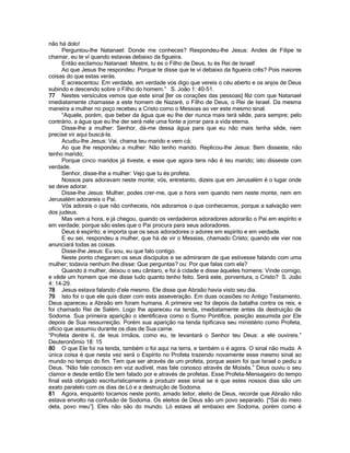 não há dolo! 
Perguntou-lhe Natanael: Donde me conheces? Respondeu-lhe Jesus: Andes de Filipe te chamar, eu te ví quando estavas debaixo da figueira. 
Então exclamou Natanael: Mestre, tu és o Filho de Deus, tu és Rei de Israel! 
Ao que Jesus lhe respondeu: Porque te disse que te ví debaixo da figueira crês? Pois maiores coisas do que estas verás. 
E acrescentou: Em verdade, em verdade vos digo que vereis o céu aberto e os anjos de Deus subindo e descendo sobre o Filho do homem.” S. João 1: 40-51. 
77 Nestes versículos vemos que este sinal [ler os corações das pessoas] fêz com que Natanael imediatamente chamasse a este homem de Nazaré, o Filho de Deus, o Rei de Israel. Da mesma maneira a mulher no poço recebeu a Cristo como o Messias ao ver este mesmo sinal. 
“Aquele, porém, que beber da água que eu lhe der nunca mais terá sêde, para sempre; pelo contrário, a água que eu lhe der será nele uma fonte a jorrar para a vida eterna. 
Disse-lhe a mulher: Senhor, dá-me dessa água para que eu não mais tenha sêde, nem precise vir aqui buscá-la. 
Acudiu-lhe Jesus: Vai, chama teu marido e vem cá; 
Ao que lhe respondeu a mulher: Não tenho marido. Replicou-lhe Jesus: Bem disseste, não tenho marido; 
Porque cinco maridos já tiveste, e esse que agora tens não é teu marido; isto disseste com verdade. 
Senhor, disse-lhe a mulher: Vejo que tu és profeta. 
Nossos pais adoravam neste monte; vós, entretanto, dizeis que em Jerusalém é o lugar onde se deve adorar. 
Disse-lhe Jesus: Mulher, podes crer-me, que a hora vem quando nem neste monte, nem em Jerusalém adorareis o Pai. 
Vós adorais o que não conheceis, nós adoramos o que conhecemos, porque a salvação vem dos judeus. 
Mas vem a hora, e já chegou, quando os verdadeiros adoradores adorarão o Pai em espírito e em verdade; porque são estes que o Pai procura para seus adoradores. 
Deus é espírito; e importa que os seus adoradores o adores em espírito e em verdade. 
E eu sei, respondeu a mulher, que há de vir o Messias, chamado Cristo; quando ele vier nos anunciará todas as coisas. 
Disse-lhe Jesus: Eu sou, eu que falo contigo. 
Neste ponto chegaram os seus discípulos e se admiraram de que estivesse falando com uma mulher; todavia nenhum lhe disse: Que perguntas? ou: Por que falas com ela? 
Quando à mulher, deixou o seu cântaro, e foi à cidade e disse àqueles homens: Vinde comigo, e vêde um homem que me disse tudo quanto tenho feito. Será este, porventura, o Cristo? S. João 4: 14-29. 
78 Jesus estava falando d’ele mesmo. Ele disse que Abraão havia visto seu dia. 
79 Isto foi o que ele quis dizer com esta asseveração. Em duas ocasiões no Antigo Testamento, Deus apareceu a Abraão em foram humana. A primeira vez foi depois da batalha contra os reis, e foi chamado Rei de Salém. Logo lhe apareceu na tenda, imediatamente antes da destruição de Sodoma. Sua primeira aparição o identificava como o Sumo Pontífice, posição assumida por Ele depois de Sua ressurreição. Porém sua aparição na tenda tipificava seu ministério como Profeta, ofício que assumiu durante os dias de Sua carne. 
“Profeta dentre tí, de teus irmãos, como eu, te levantará o Senhor teu Deus: a ele ouvireis.” Deuteronômio 18: 15 
80 O que Ele foi na tenda, também o foi aqui na terra, e também o é agora. O sinal não muda. A única coisa é que nesta vez será o Espírito no Profeta trazendo novamente esse mesmo sinal ao mundo no tempo do fim. Tem que ser através de um profeta, porque assim foi que Israel o pediu a Deus. “Não fale conosco em voz audível, mas fale conosco através de Moisés.” Deus ouviu o seu clamor e desde então Ele tem falado por e através de profetas. Esse Profeta-Mensageiro do tempo final está obrigado escriturísticamente a produzir esse sinal se é que estes nossos dias são um exato paralelo com os dias de Ló e a destruição de Sodoma. 
81 Agora, enquanto tocamos neste ponto, amado leitor, eleito de Deus, recorde que Abraão não estava envolto na confusão de Sodoma. Os eleitos de Deus são um povo separado. [“Sai do meio dela, povo meu”]. Eles não são do mundo. Ló estava ali embaixo em Sodoma, porém como é  