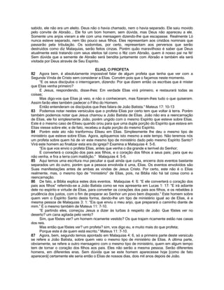 sabido, ele não era um eleito. Deus não o havia chamado, nem o havia separado. Ele saiu movido pelo convite de Abraão... Ele foi um bom homem, sem dúvida, mas Deus não apareceu a ele. Somente uns anjos vieram a ele com uma mensagem dizendo-lhe que escapasse. Realmente Ló nunca esteve separado, nem tão pouco seus filhos. Eles representam aos cristãos nominais que passarão pela tribulação. Os sodomitas, por certo, representam aos perversos que serão destruídos como diz Malaquias, serão feitos cinzas. Porém quão maravilhoso é saber que Deus atualmente está tratando com seus eleitos tal como o fêz com Abraão, quem é nosso pai na fé! Sem dúvida que a semente de Abraão será bendita juntamente com Abraão e também ela será visitada por Deus através de Seu Espírito. 
ELIAS, O PROFETA 
82 Agora bem, é absolutamente impossível falar de algum profeta que tenha que ver com a Segunda Vinda de Cristo sem considerar a Elias. Convém pois que o façamos neste momento. 
“E os seus discípulos o interrogaram, dizendo: Por que dizem então os escribas que é mister que Elias venha primeiro? 
E Jesus, respondendo, disse-lhes: Em verdade Elias virá primeiro, e restaurará todas as coisas; 
Mas digo-vos que Elias já veio, e não o conheceram, mas fizeram-lhes tudo o que quiseram. Assim farão eles também padecer o Filho do Homem. 
Então entenderam os discípulos que lhes falara de João Batista.” Mateus 17: 10-13 
83 Podemos notar nestes versículos que o profeta Elias por certo tem que voltar à terra. Porém também podemos notar que Jesus chamou a João Batista de Elias. João não era a reencarnação de Elias, ele foi simplesmente João, porém ungido com o mesmo Espírito que esteve sobre Elias. Este é o mesmo caso de Eliseu quando orou para que uma dupla porção do Espírito que estava em Elias viesse sobre ele; e de fato, recebeu a dupla porção do mesmo Espírito. 
84 Porém este ato não tranformou Eliseu em Elias. Simplesmente lhe deu o mesmo tipo de ministério que esteve sobre Elias. Agora, apliquemos isto mesmo a este tempo. Não teremos nós um profeta sobre quem há de vir este mesmo tipo de ministério dado pelo mesmo Espírito Santo? Virá este homem ao finalizar esta era da igreja? Examina a Malaquias 4: 5-6. 
“Eis que vos envio o profeta Elias, antes que venha o dia grande e terrível do Senhor; 
E converterá o coração dos pais aos filhos, e o coração dos filhos a seus pais; para que eu não venha, e fira a terra com maldição.” Malaquias 4: 5-6. 
85 Aqui temos uma escritura mui peculiar a qual ainda que curta, encerra dois eventos bastante separados um do outro, porém que a pessoa envolvida é uma, Elias. Os eventos envolvidos são Suas manifestações antes de ambas as vindas de Jesus Cristo. Por certo, este não é o Elias realmente, mas, o mesmo tipo de “ministério” de Elias, pois, na Bíblia não há tal coisa como a reencarnação. 
86 De fato, a Bíblia explica estes dois eventos. Malaquias 4: 6: “E ele converterá o coração dos pais aos filhos” referindo-se a João Batista como se nos apresenta em Lucas 1: 17: “E irá adiante dele no espírito e virtude de Elias, para converter os corações dos pais aos filhos, e os rebeldes à prudência dos justos, com o fim de preparar ao Senhor um povo bem disposto.” Este homem sobre quem vem o Espírito Santo desta forma, dando-lhe um tipo de ministério igual ao de Elias, é a mesma pessoa de Malaquias 3: 1: “Eis que enviu o meu anjo, que preparará o caminho diante de mim.” É o mesmo também de Mateus 11: 7-10. 
“E partindo eles, começou Jesus a dizer às turbas à respeito de João: Que fôstes ver no deserto? um cana agitada pelo vento? 
Sim, que fôstes ver? um homem ricamente vestido? Os que trajam ricamente estão nas casas dos reis. 
Mas então que fôstes ver? um profeta? sim, vos digo eu, e muito mais do que profeta; 
Porque este é de quem está escrito.” Mateus 11: 7-10. 
87 Agora, bem, segundo temos apontado em Malaquias 4: 6, só a primeira parte deste versículo se refere a João Batista, sobre quem veio o mesmo tipo de ministério de Elias. A última parte, obviamente, se refere a outro mensageiro com o mesmo tipo de ministério, quem em algum tempo tem de tornar o coração dos filhos aos pais. Eles não serão a mesma pessoa. Serão diferentes homens, em diferentes eras. Sem dúvida que se este homem aparecesse hoje [como de fato aparecerá] certamente ele seria então o Elias de nossos dias, dois mil anos depois de João. 
 