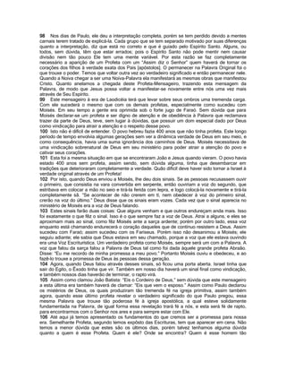 98 Nos dias de Paulo, ele deu a interpretação completa, porém se tem perdido devido a mentes carnais terem tratado de explicá-la. Cada grupo que se tem separado motivado por suas diferenças quanto a interpretação, diz que está no correto e que é guiado pelo Espírito Santo. Alguns, ou todos, sem dúvida, têm que estar errados; pois o Espírito Santo não pode mentir nem causar divisão nem tão pouco Ele tem uma mente variável. Por esta razão se faz completamente necessário a aparição de um Profeta com um “Assim diz o Senhor” quem haverá de tornar os corações dos filhos à verdade exata dos Pais [apóstolos]. O permanecer na Palavra Original foi o que trouxe o poder. Temos que voltar outra vez ao verdadeiro significado e então permanecer nele. Quando a Noiva chegar a ser uma Noiva-Palavra ela manifestará as mesmas obras que manifestou Cristo. Quanto anelamos a chegada deste Profeta-Mensageiro, trazendo esta mensagem da Palavra, de modo que Jesus possa voltar a manifestar-se novamente entre nós uma vez mais através de Seu Espírito. 
99 Este mensageiro à era de Laodicéia terá que levar sobre seus ombros uma tremenda carga. Com ele sucederá o mesmo que com os demais profetas, especialmente como sucedeu com Moisés. Em seu tempo a gente era oprimida sob o forte jugo de Faraó. Sem dúvida que para Moisés declarar-se um profeta e ser dígno de atenção e de obediência à Palavra que reclamava trazer da parte de Deus, teve, sem lugar à dúvidas, que possuir um dom especial dado por Deus como vindicação para atrair a atenção e o respeito desse povo. 
100 Isto não é difícil de entender. O povo hebreu fazia 400 anos que não tinha profeta. Este longo período de tempo envolvia algumas gerações sem ver a dinâmica verdade de Deus em seu meio, e como consequência, havia uma suma ignorância dos caminhos de Deus. Moisés necessitava de uma vindicação sobrenatural de Deus em seu ministério para poder atrair a atenção do povo e cativar seus corações. 
101 Esta foi a mesma situação em que se encontraram João e Jesus quando vieram. O povo havia estado 400 anos sem profeta, assim sendo, sem dúvida alguma, tinha que desembarcar em tradições que deterioraram completamente a verdade. Quão difícil deve haver sido tornar a Israel à verdade original através de um Profeta! 
102 Por isto, quando Deus enviou a Moisés, lhe deu dois sinais. Se as pessoas recusassem ouvir o primeiro, que consistia na vara convertida em serpente, então ouviriam a voz do segundo, que estribava em colocar a mão no seio e tirá-la ferida com lepra, e logo colocá-la novamente e tirá-la completamente sã. “Se acontecer de não crerem em tí, nem obedecer à voz do primeiro sinal, crerão na voz do último.” Deus disse que os sinais eram vozes. Cada vez que o sinal aparecia no ministério de Moisés era a voz de Deus falando. 
103 Estes sinais farão duas coisas: Que alguns venham e que outros endureçam anda mais. Isso foi exatamente o que fêz o sinal. Isso é o que sempre faz a voz de Deus. Atrai a alguns, e eles se aproximam mais ao sinal, como fêz Moisés ante a sarça ardente; porém por outro lado, essa voz enquanto está chamando endurecerá o coração daqueles que de contínuo resistem a Deus. Assim sucedeu com Faraó; assim sucedeu com os Fariseus. Porém isso não desanimou a Moisés; ele seguiu adiante; ele sabia que Deus estava em seu chamado, porque a voz que ele estava ouvindo era uma Voz Escriturística. Um verdadeiro profeta como Moisés, sempre será um com a Palavra. A voz que falou da sarça falou a Palavra de Deus tal como foi dada àquele grande profeta Abraão. Disse: “Eu me recordo de minha promessa a meu povo.” Portanto Moisés ouviu e obedeceu, e ao fazê-lo trouxe a promessa de Deus às pessoas dessa geração. 
104 Agora, quando Deus falou através desses sinais, só ficou uma porta aberta. Israel tinha que sair do Egito, o Êxodo tinha que vir. Também em nosso dia haverá um sinal final como vindicação, e também nossos dias haverão de terminar, o rapto virá. 
105 Assim como clamou João Batista: “Eis o Cordeiro de Deus,” sem dúvida que este mensageiro a esta última era também haverá de clamar: “Eis que vem o esposo.” Assim como Paulo declarou os mistérios de Deus, os quais produziram tão tremenda fé na igreja primitiva, assim também agora, quando esse último profeta revelar o verdadeiro significado do que Paulo pregou, essa mesma Palavra que trouxe tão poderosa fé à igreja apostólica, a qual esteve solidamente fundamentada na Palavra, de igual forma essa revelação trará fé a nós, e esta será fé de rapto, para encontrarmos com o Senhor nos ares e para sempre estar com Ele. 
106 Até aqui já temos apresentado os fundamentos do que cremos ser a promessa para nossa era. Semelhante Profeta, segundo temos expôsto das Escrituras, tem que aparecer em cena. Não temos a menor dúvida que estes são os últimos dias, porém talvez tenhamos alguma dúvida quanto a quem é esse Profeta. Quem é ele? Onde se encontra? Quem é esse homem tão  