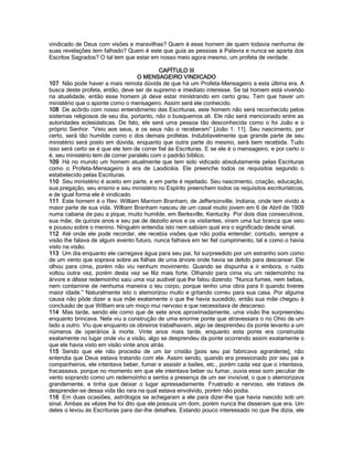 vindicado de Deus com visões e maravilhas? Quem é esse homem de quem todavia nenhuma de suas revelações tem falhado? Quem é este que guia as pessoas à Palavra e nunca se aparta dos Escritos Sagrados? O tal tem que estar em nosso meio agora mesmo, um profeta de verdade. 
CAPÍTULO III 
O MENSAGEIRO VINDICADO 
107 Não pode haver a mais remota dúvida de que há um Profeta-Mensageiro a esta última era. A busca deste profeta, então, deve ser de supremo e imediato interesse. Se tal homem está vivendo na atualidade, então esse homem já deve estar ministrando em certo grau. Tem que haver um ministério que o aponte como o mensageiro. Assim será ele conhecido. 
108 De acôrdo com nosso entendimento das Escrituras, este homem não será reconhecido pelos sistemas religiosos de seu dia, portanto, não o busquemos ali. Ele não será mencionado entre as autoridades eclesiásticas. De fato, ele será uma pessoa tão desconhecida como o foi João e o próprio Senhor. “Veio aos seus, e os seus não o receberam” [João 1: 11]. Seu nascimento, por certo, será tão humilde como o dos demais profetas. Indubitavelmente que grande parte de seu ministério será posto em dúvida, enquanto que outra parte do mesmo, será bem recebida. Tudo isso será certo se é que ele tem de correr fiel às Escrituras. E se ele é o mensageiro, e por certo o é, seu ministério tem de correr paralelo com o padrão bíblico. 
109 Há no mundo um homem atualmente que tem sido vidicado absolutamente pelas Escrituras como o Profeta-Mensageiro à era de Laodicéia. Ele preenche todos os requisitos segundo o estabelecido pelas Escrituras. 
110 Seu ministério é aceito em parte, e em parte é rejeitado. Seu nascimento, criação, educação, sua pregação, seu ensino e seu ministério no Espírito preenchem todos os requisitos escriturísticos, e de igual forma ele é vindicado. 
111 Este homem é o Rev. William Marriom Branham, de Jeffersonville, Indiana, onde tem vivido a maior parte de sua vida. William Branham nasceu de um casal muito jovem em 6 de Abril de 1909 numa cabana de pau a pique, muito humilde, em Berksville, Kentucky. Por dois dias consecutivos, sua mãe, de quinze anos e seu pai de dezoito anos e os visitantes, viram uma luz branca que veio e pousou sobre o menino. Ninguém entendia isto nem sabiam qual era o significado desde sinal. 
112 Até onde ele pode recordar, ele recebia visões que não podia entender; contudo, sempre a visão lhe falava de algum evento futuro, nunca falhava em ter fiel cumprimento, tal e como o havia visto na visão. 
113 Um dia enquanto ele carregava água para seu pai, foi surpreedido por um estranho som como de um vento que soprava sobre as folhas de uma árvore onde havia se detido para descansar. Ele olhou para cima, porém não viu nenhum movimento. Quando se dispunha a ir embora, o ruído voltou outra vez, porém desta vez se fêz mais forte. Olhando para cima viu um redemoínho na árvore e dêsse redemoínho saiu uma voz audível que lhe falou dizendo: “Nunca fumes, nem bebas, nem contamine de nenhuma maneira o teu corpo, porque tenho uma obra para tí quando tiveres maior idade.” Naturalmente isto o atemorizou muito e gritando correu para sua casa. Por alguma causa não pôde dizer a sua mãe exatamente o que lhe havia sucedido, então sua mãe chegou à conclusão de que William era um moço mui nervoso e que necessitava de descanso. 
114 Mas tarde, sendo ele como que de sete anos aproximadamente, uma visão lhe surpreendeu enquanto brincava. Nela viu a construção de uma enorme ponte que atravessara o rio Ohio de um lado a outro. Viu que enquanto os obreiros trabalhavam, algo se desprendeu da ponte levanto a um números de operários à morte. Vinte anos mais tarde, enquanto esta ponte era construída exatamente no lugar onde viu a visão, algo se desprendeu da ponte ocorrendo assim exatamente o que ele havia visto em visão vinte anos atrás. 
115 Sendo que ele não procedia de um lar cristão [pois seu pai fabricava agrardente], não entendia que Deus estava tratando com ele. Assim sendo, quando era pressionado por seu pai e companheiros, ele intentava beber, fumar e assistir a bailes, etc., porém cada vez que o intentava, fracassava, porque no momento em que ele intentava beber ou fumar, ouvia esse som peculiar de vento soprando como um redemoínho e sentia a presença de um ser invisível, o que o atemorizava grandemente, e tinha que deixar o lugar apressadamente. Frustrado e nervoso, ele tratava de desprender-se dessa vida tão rara na qual estava envolvido, porém não podia. 
116 Em duas ocasiões, astrólogos se achegaram a ele para dizer-lhe que havia nascido sob um sinal. Ambas as vêzes lhe foi dito que ele possuía um dom, porém nunca lhe disseram que era. Um deles o levou às Escrituras para dar-lhe detalhes. Estando pouco interessado no que lhe dizia, ele  