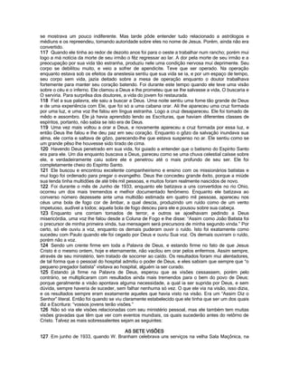 se mostrava um pouco indiferente. Mas tarde pôde entender tudo relacionado a astrólogos e médiuns e os repreendeu, tomando autoridade sobre eles no nome de Jesus. Porém, ainda não era convertido. 
117 Quando ele tinha ao redor de dezoito anos foi para o oeste a trabalhar num rancho; porém mui logo a má notícia da morte de seu irmão o fêz regressar ao lar. A dor pela morte de seu irmão e a preocupação por sua vida tão estranha, produziu nele uma condição nervosa mui deprimente. Seu corpo se debilitou muito, e veio a sofrer de apendicite. Teve que ser operado. Na operação enquanto estava sob os efeitos da anestesia sentiu que sua vida se ia, e por um espaço de tempo, seu corpo sem vida, jazia deitado sobre a mesa de operação enquanto o doutor trabalhava fortemente para manter seu coração batendo. Foi durante este tempo quando ele teve uma visão sobre o céu e o inferno. Ele clamou a Deus e lhe prometeu que se lhe salvasse a vida, O buscaria e O serviria. Para surprêsa dos doutores, a vida do jovem foi restaurada. 
118 Fiel a sua palavra, ele saiu a buscar a Deus. Uma noite sentiu uma fome tão grande de Deus e de uma experiência com Ele, que foi só a uma cabana orar. Ali lhe apareceu uma cruz formada por uma luz, e uma voz lhe falou em língua estranha. Logo a cruz desapareceu. Ele foi tomado de mêdo e assombro. Ele já havia aprendido lendo as Escrituras, que haviam diferentes classes de espíritos, portanto, não sabia se isto era de Deus. 
119 Uma vez mais voltou a orar a Deus, e novamente apareceu a cruz formada por essa luz, e então Deus lhe falou e lhe deu paz em seu coração. Enquanto o gôzo da salvação inundava sua alma, ele corria e saltava de gôzo, parecendo-lhe que estava suspenso no ar. Ele sentiu como se um grande pêso lhe houvesse sido tirado de cima. 
120 Havendo Deus penetrado em sua vida, foi guiado a entender que o batismo do Espírito Santo era para ele. Um dia enquanto buscava a Deus, pareceu como se uma chuva celestial caísse sobre ele, e verdadeiramente caiu sobre ele e penetrou até o mais profundo de seu ser. Ele foi completamente cheio do Espírito Santo. 
121 Ele buscou e encontrou excelente companheirismo e ensino com os missionários batistas e mui logo foi ordenado para pregar o evangelho. Deus lhe concedeu grande êxito, porque a miúde sua tenda tinha multidões de até três mil pessoas, e muitos foram realmente nascidos de novo. 
122 Foi durante o mês de Junho de 1933, enquanto ele batizava a uns convertidos no rio Ohio, ocorreu um dos mais tremendos e melhor documentado fenômeno. Enquanto ele batizava ao converso número dezessete ante uma multidão estimada em quatro mil pessoas, apareceu nos céus uma bola de fogo cor de âmbar, a qual descia, produzindo um ruído como de um vento impetuoso, audível a todos; aquela bola de fogo desceu para ele e pousou sobre sua cabeça. 
123 Enquanto uns corriam tomados de terror, e outros se ajoelhavam pedindo a Deus misericórdia, uma voz lhe falou desde a Coluna de Fogo e lhe disse: “Assim como João Batista foi o precursor de minha primeira vinda, tua mensagem será precursora de minha segundo vinda.” Por certo, só ele ouviu a voz, enquanto os demais puderam ouvir o ruído. Isto foi exatamente como sucedeu com Paulo quando ele foi cegado por Deus e ouviu Sua voz. Os demais ouviram o ruído, porém não a voz. 
124 Sendo um crente firme em toda a Palavra de Deus, e estando firme no fato de que Jesus Cristo é o mesmo ontem, hoje e eternamente, não vacilou em orar pelos enfermos. Assim sempre, através de seu ministério, tem tratado de socorrer ao caído. Os resultados foram mui alentadores, de tal forma que o pessoal do hospital admitiu o poder de Deus, e eles sabiam que sempre que “o pequeno pregador batista” visitava ao hospital, alguém ia ser curado. 
125 Estando já firme na Palavra de Deus, esperou que as visões cessassem, porém pelo contrário, se multiplicaram com resultados ainda mais tremendos para o bem do povo de Deus; porque geralmente a visão apontava alguma necessidade, a qual ia ser suprida por Deus, e sem dúvida, sempre haveria de suceder, sem falhar nenhuma só vez. O que ele via na visão, isso dizia, e os resultados sempre eram exatamente aqueles que havia visto na visão. Era um “Assim Diz o Senhor” literal. Então foi quando se viu claramente estabelecido que ele tinha que ser um dos quais diz a Escritura: “vossos jovens terão visões.” 
126 Não só via ele visões relacionadas com seu ministério pessoal, mas ele também tem muitas visões gravadas que têm que ver com eventos mundiais, os quais sucederão antes do retôrno de Cristo. Talvez as mais sobressalentes sejam as seguintes: 
AS SETE VISÕES 
127 Em junho de 1933, quando W. Branham celebrava uns serviços na velha Sala Maçônica, na  
