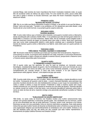 avenida Meigs, sete eventos de maior importância lhe foram mostrados mediante visão; os quais têm de acontecer antes do retôrno de Jesus Cristo. Foi uma manhã de Junho, pouco antes dele sair para a igreja e ensinar na Escola Dominical, que estas lhe foram mostradas enquanto ele estava em êxtase. 
PRIMEIRA VISÃO: 
“MUSSOLINE INVADE A ETIÓPIA” 
128 Ele viu na visão que Benito Mussoline invadiria a Etiópia, e de acôrdo à voz que lhe falava, a Etiópia “cairia sob seus pés.” Também a voz profetizou um fim desastroso para este ditador, onde haveria de ter uma morte horrível, e sua própria gente cuspiria sobre ele. 
SEGUNDA VISÃO: 
“GUERRA MUNDIAL” 
129 A outra visão indicou que a América seria induzida a uma guerra mundial contra a Alemanha, sendo encabeçada pelo austríaco Adolfo Hitler. A voz predisse que esta terrível guerra destruiria a Adolf Hitler e o levaria a um final misterioso. Nesta visão, lhe foi mostrado a linha Siegfrid onde o exército americano haveria de pagar um grande preço para obter a vitória. Seria bom mencionar aqui que numa visão subsequente relativa a esta guerra, predisse que o presidente Roosevelt haveria de declarar guerra contra a Alemanha e ao fazê-lo, seria eleito para um quarto período na Presidência. 
TERCEIRA VISÃO: 
TRÊS ISMOS: “FACISMO, NAZISMO E COMUNISMO” 
130 Na terceira visão lhe foi mostrado que ainda que houvesse três Ismos [Facismo, Nazismo e Comunismo] no mundo, os primeiros dois resultariam em nada, enquanto o Comunismo floresceria. A voz lhe admoestou a vigiar a Rússia em relação a eventos futuros, porque tanto o Nazismo como o Facismo seriam absorvidos pelo Comunismo. 
QUARTA VISÃO: 
“O TREMENDO AVANÇO CIENTÍFICO” 
131 A quarta visão que lhe apareceu foi uma na qual se predisse um tremendo avanço tecnológico, imediatamente depois da guerra. Isto foi simbolizado num carro com formato de ovo e uma capota plástica em forma de bolha, que corria numa tremenda autopista, o qual era guiado completamente por controle remoto. O carro não tinha condutor, e os que viajavam nele, aparentavam estar jogando “damas”, uma espécie de jogo que existe. 
QUINTA VISÃO: 
“QUEDA MORAL DO MUNDO” 
132 A quinta visão tinha que ver com a mulher. Nesta cena contemplou a rápida decadência moral da mulher. Começando ali quando a ela foi dada, a assim chamada liberdade, para participar dos assuntos mundiais através do voto; ela imediatamente começou a usar roupa mui escandalosa. Ela cortou o cabelo e adotou a roupa de homem. Finalmente a visão a mostrou quase sem roupa, coberta somente por um minúsculo avental do tamanho de uma folha de figueira. Havendo decaído os valores morais da mulher a nível tão baixo, uma tremenda decadência sobreveio sobre toda a carne ao redor da face da terra, trazendo consigo uma pesversão semelhante à predita na Palavra de Deus. 
SEXTA VISÃO: 
“SUBJUGAÇÃO DA NAÇÃO AMERICANA” 
133 Então, na sexta visão se levantou nos Estados Unidos uma mulher extremamente bela, vestida com grande esplendor e exercendo grande poder. Seu semblante era mui formoso, porém se via uma severidade que não se pode descrever. Formosa, porém cruel, perversa e mui astuta. Dominava ao país com sua autoridade, tinha um domínio total sobre as pessoas. Esta visão parecia indicar-lhe que esta mulher haveira de levantar-se literalmente sobre a América ou que seria tipo de uma organização religiosa que escriturísticamente se simbolizava com uma mulher. Embora a voz não lhe dissesse quem era ela, ele sentiu em seu coração que esta mulher representava o levantamento da Igreja Católica Romana nos Estados Unidos.  